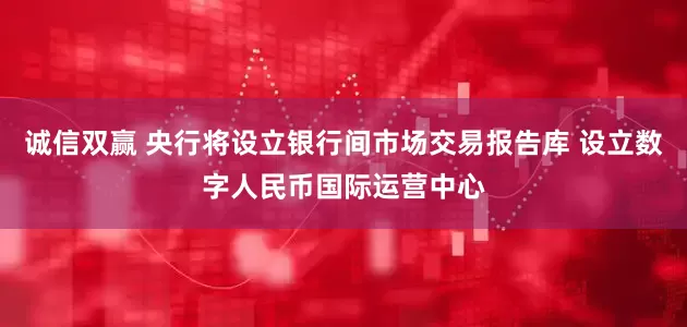 诚信双赢 央行将设立银行间市场交易报告库 设立数字人民币国际运营中心