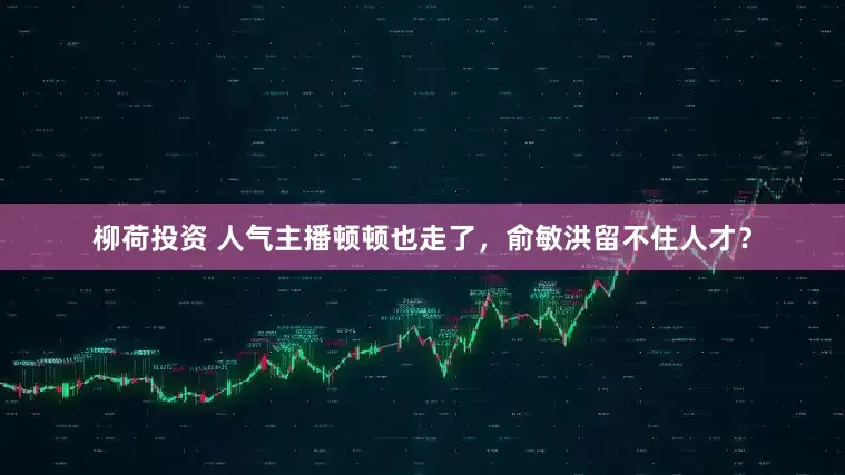 柳荷投资 人气主播顿顿也走了，俞敏洪留不住人才？