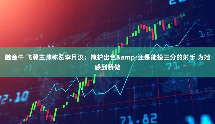 融金牛 飞翼主帅称赞李月汝：掩护出色&还是能投三分的射手 为她感到骄傲