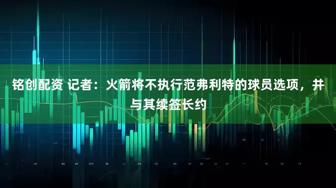铭创配资 记者：火箭将不执行范弗利特的球员选项，并与其续签长约