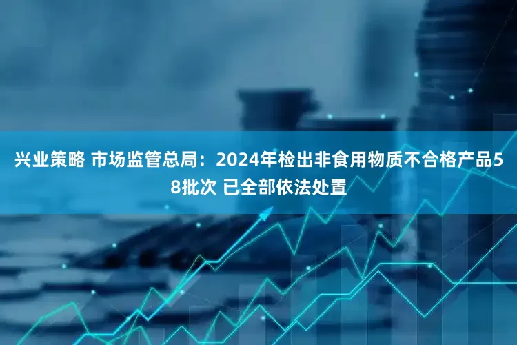 兴业策略 市场监管总局：2024年检出非食用物质不合格产品58批次 已全部依法处置