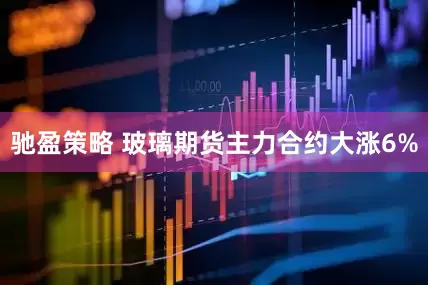 驰盈策略 玻璃期货主力合约大涨6%