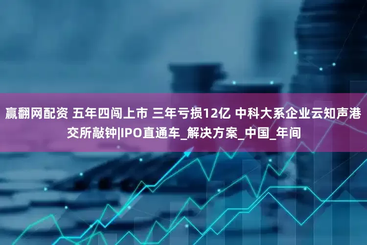 赢翻网配资 五年四闯上市 三年亏损12亿 中科大系企业云知声港交所敲钟|IPO直通车_解决方案_中国_年间