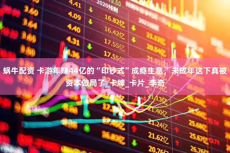 蜗牛配资 卡游年赚44亿的“印钞式”成瘾生意，未成年这下真被资本做局了_卡牌_卡片_李奇