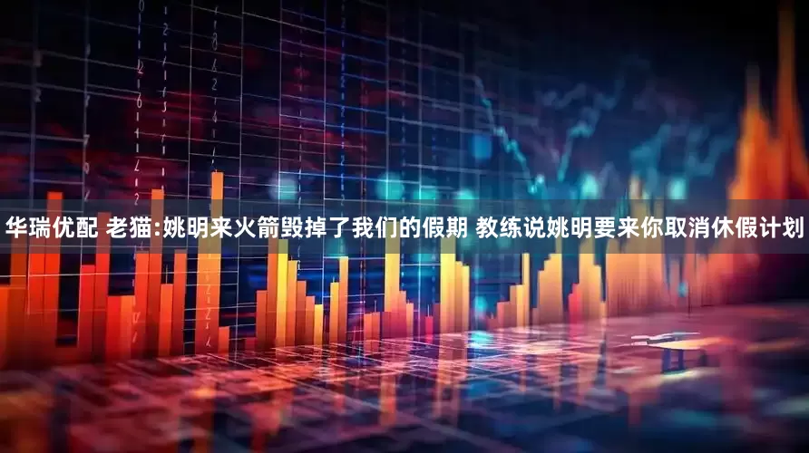 华瑞优配 老猫:姚明来火箭毁掉了我们的假期 教练说姚明要来你取消休假计划