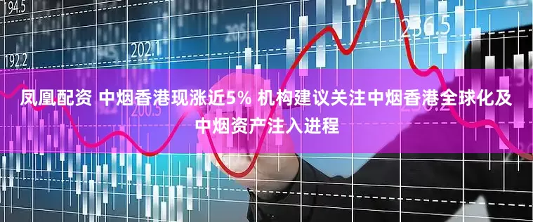 凤凰配资 中烟香港现涨近5% 机构建议关注中烟香港全球化及中烟资产注入进程