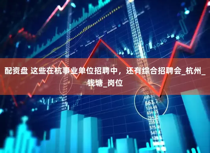 配资盘 这些在杭事业单位招聘中，还有综合招聘会_杭州_钱塘_岗位