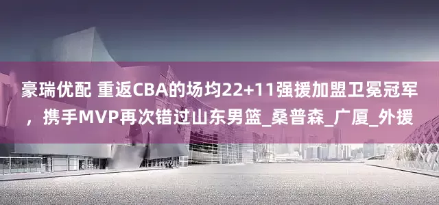 豪瑞优配 重返CBA的场均22+11强援加盟卫冕冠军，携手MVP再次错过山东男篮_桑普森_广厦_外援