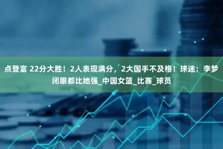 点登富 22分大胜！2人表现满分，2大国手不及格！球迷：李梦闭眼都比她强_中国女篮_比赛_球员