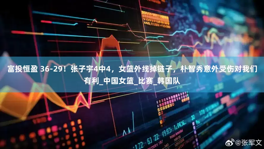 富投恒盈 36-29！张子宇4中4，女篮外线掉链子，朴智秀意外受伤对我们有利_中国女篮_比赛_韩国队