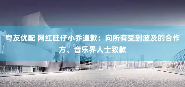 粤友优配 网红旺仔小乔道歉：向所有受到波及的合作方、音乐界人士致歉