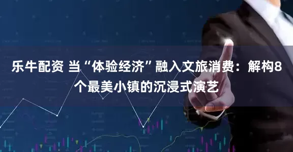 乐牛配资 当“体验经济”融入文旅消费：解构8个最美小镇的沉浸式演艺