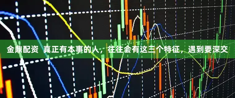金鼎配资  真正有本事的人，往往会有这三个特征，遇到要深交