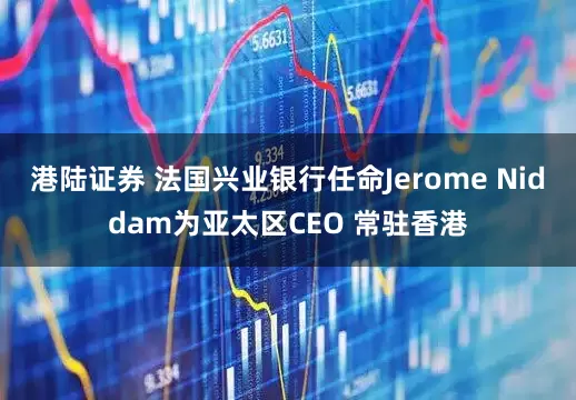 港陆证券 法国兴业银行任命Jerome Niddam为亚太区CEO 常驻香港