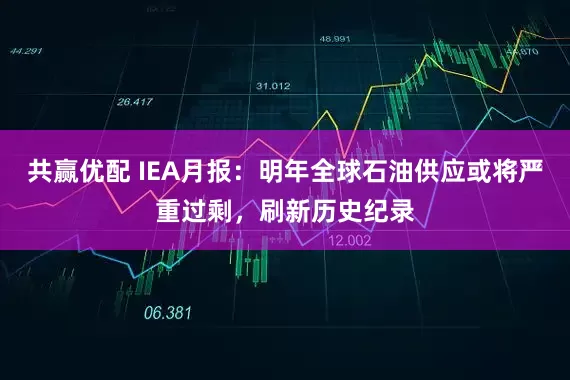 共赢优配 IEA月报：明年全球石油供应或将严重过剩，刷新历史纪录