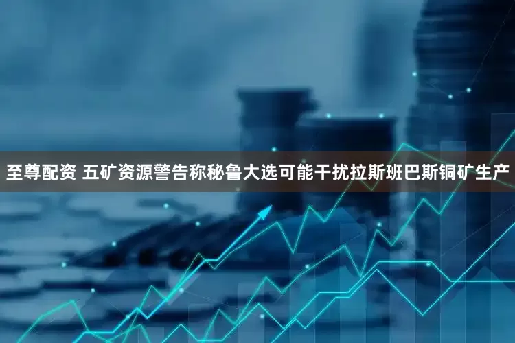至尊配资 五矿资源警告称秘鲁大选可能干扰拉斯班巴斯铜矿生产
