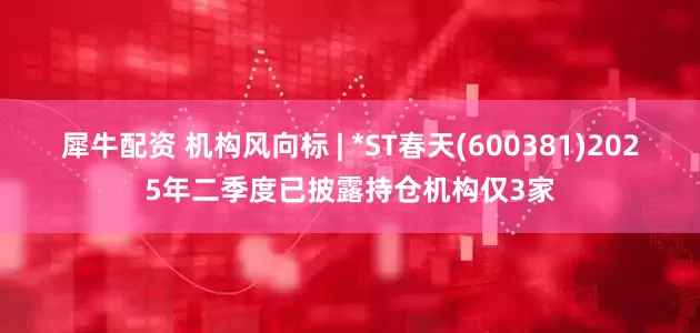 犀牛配资 机构风向标 | *ST春天(600381)2025年二季度已披露持仓机构仅3家