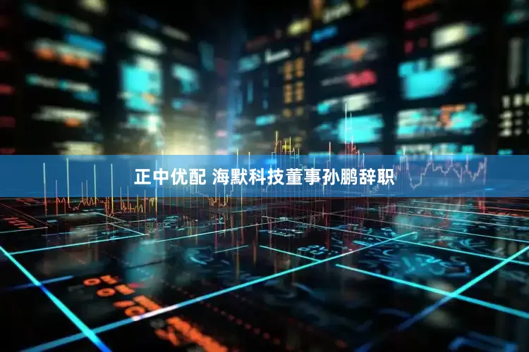正中优配 海默科技董事孙鹏辞职