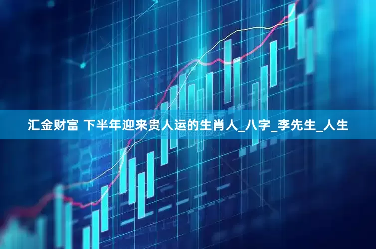 汇金财富 下半年迎来贵人运的生肖人_八字_李先生_人生