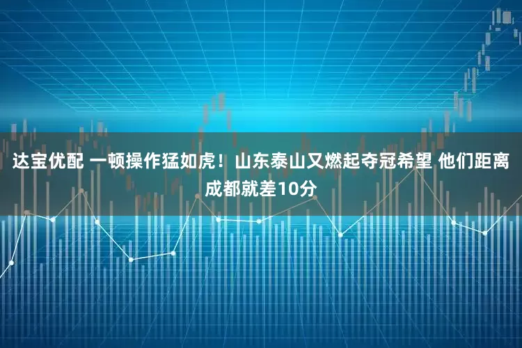 达宝优配 一顿操作猛如虎！山东泰山又燃起夺冠希望 他们距离成都就差10分
