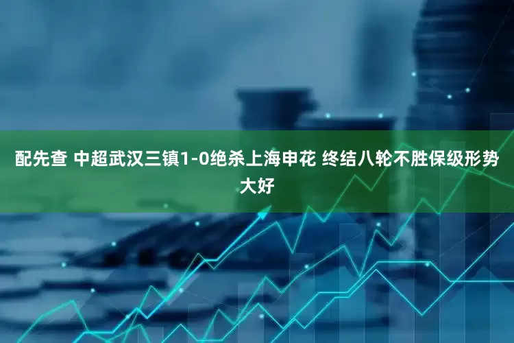 配先查 中超武汉三镇1-0绝杀上海申花 终结八轮不胜保级形势大好