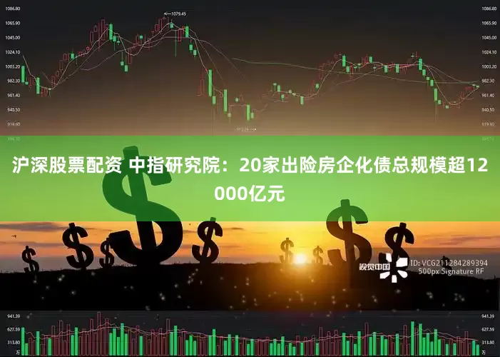 沪深股票配资 中指研究院：20家出险房企化债总规模超12000亿元