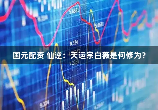 国元配资 仙逆：天运宗白薇是何修为？