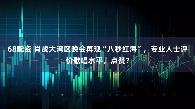 68配资 肖战大湾区晚会再现“八秒红海”，专业人士评价歌唱水平，点赞？