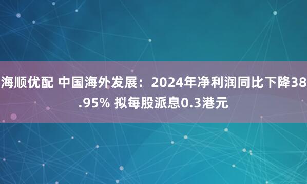 海顺优配 中国海外发展：2024年净利润同比下降38.95% 拟每股派息0.3港元