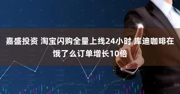 嘉盛投资 淘宝闪购全量上线24小时 库迪咖啡在饿了么订单增长10倍