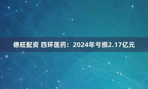 德旺配资 四环医药：2024年亏损2.17亿元