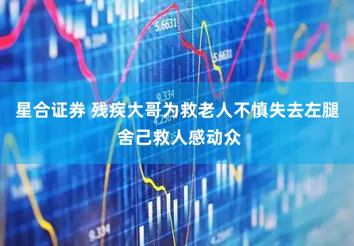 星合证券 残疾大哥为救老人不慎失去左腿 舍己救人感动众