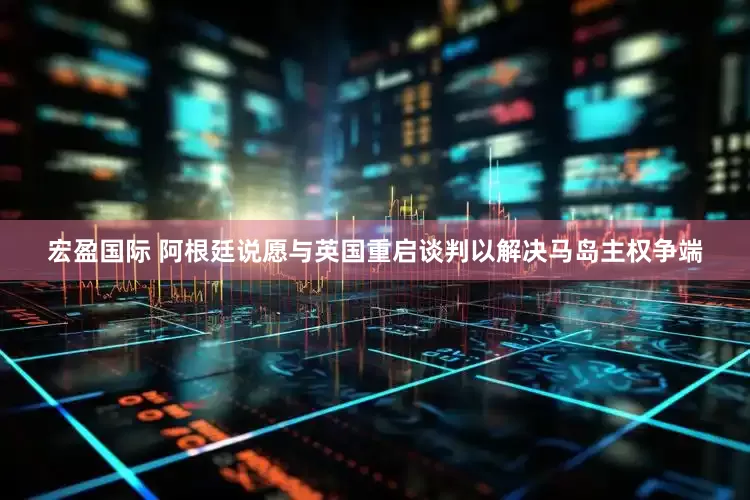 宏盈国际 阿根廷说愿与英国重启谈判以解决马岛主权争端