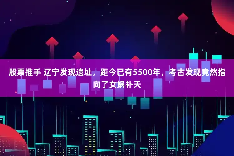 股票推手 辽宁发现遗址，距今已有5500年，考古发现竟然指向了女娲补天