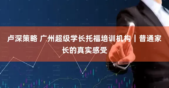 卢深策略 广州超级学长托福培训机构｜普通家长的真实感受