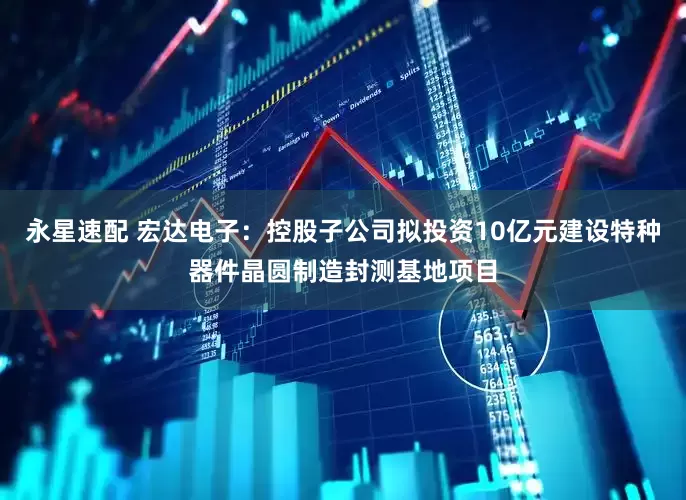 永星速配 宏达电子：控股子公司拟投资10亿元建设特种器件晶圆制造封测基地项目