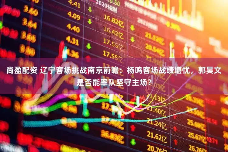 尚盈配资 辽宁客场挑战南京前瞻：杨鸣客场战绩堪忧，郭昊文是否能率队坚守主场？