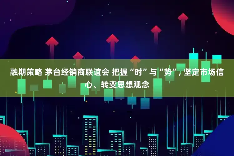 融期策略 茅台经销商联谊会 把握“时”与“势”, 坚定市场信心、转变思想观念