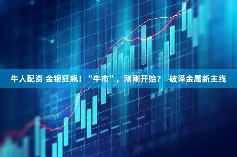 牛人配资 金银狂飙！“牛市”，刚刚开始？  破译金属新主线