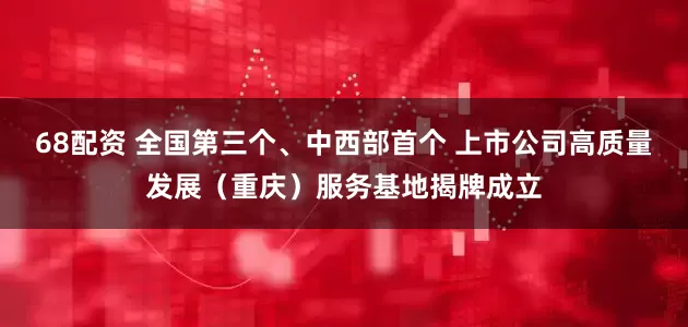 68配资 全国第三个、中西部首个 上市公司高质量发展（重庆）服务基地揭牌成立