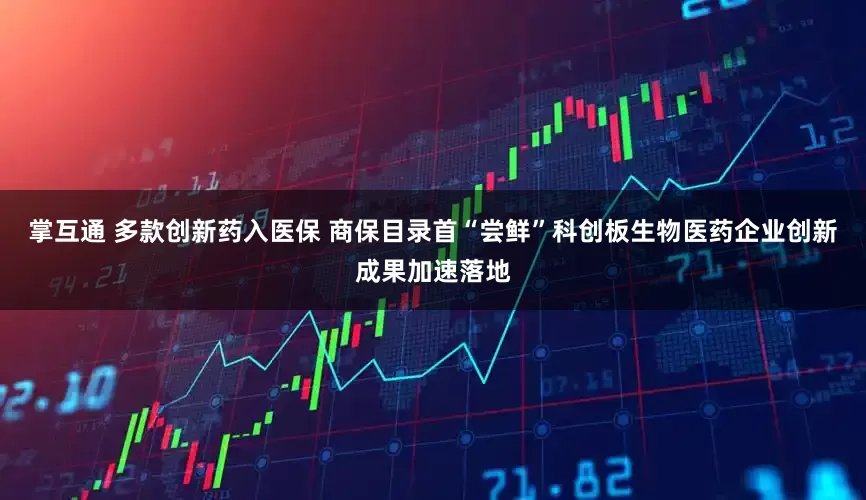 掌互通 多款创新药入医保 商保目录首“尝鲜”科创板生物医药企业创新成果加速落地