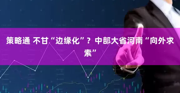策略通 不甘“边缘化”？中部大省河南“向外求索”