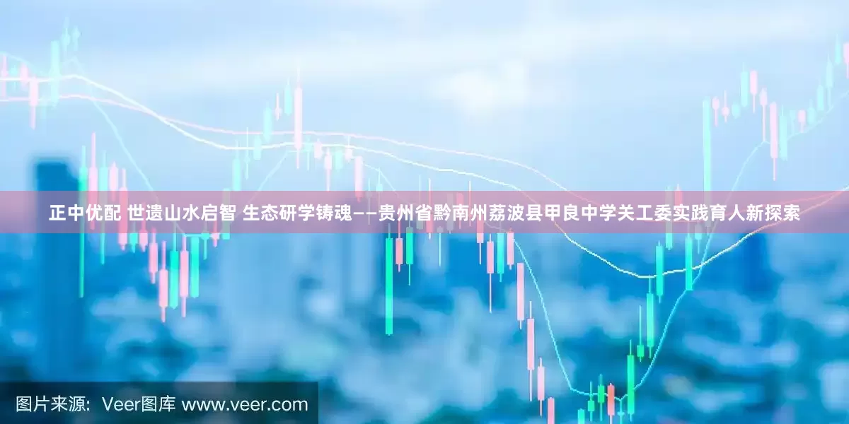 正中优配 世遗山水启智 生态研学铸魂——贵州省黔南州荔波县甲良中学关工委实践育人新探索