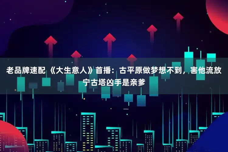 老品牌速配 《大生意人》首播：古平原做梦想不到，害他流放宁古塔凶手是亲爹