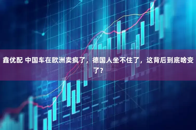鑫优配 中国车在欧洲卖疯了，德国人坐不住了，这背后到底啥变了？