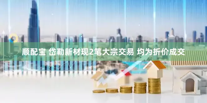 顺配宝 岱勒新材现2笔大宗交易 均为折价成交