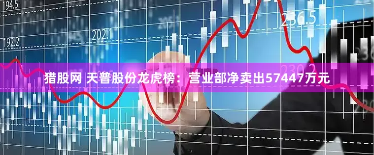 猎股网 天普股份龙虎榜：营业部净卖出57447万元