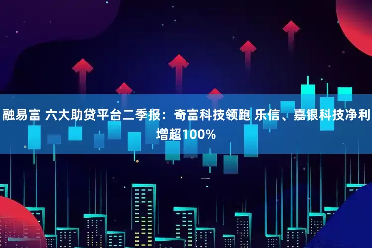 融易富 六大助贷平台二季报：奇富科技领跑 乐信、嘉银科技净利增超100%