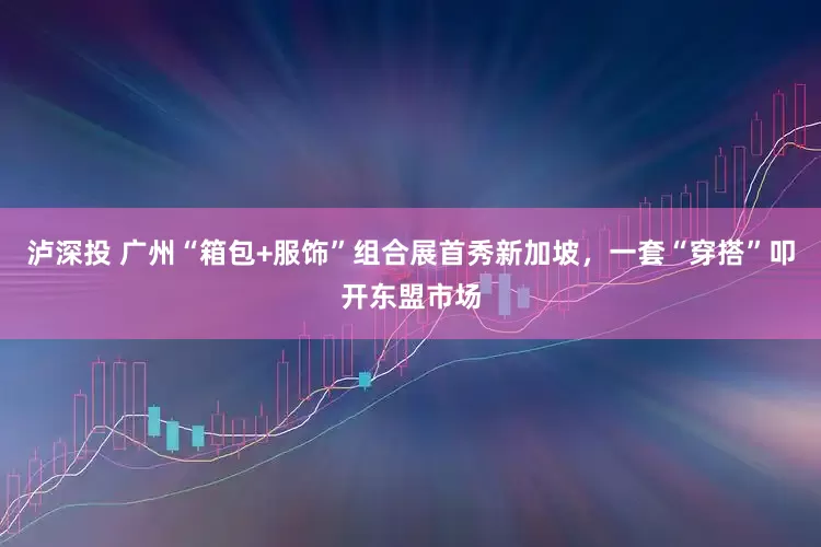 泸深投 广州“箱包+服饰”组合展首秀新加坡，一套“穿搭”叩开东盟市场