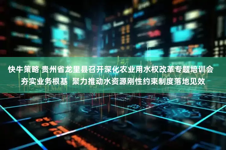 快牛策略 贵州省龙里县召开深化农业用水权改革专题培训会  夯实业务根基  聚力推动水资源刚性约束制度落地见效